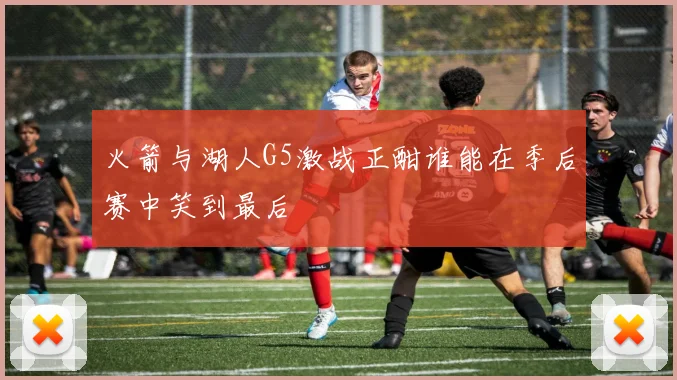 火箭与湖人G5激战正酣谁能在季后赛中笑到最后