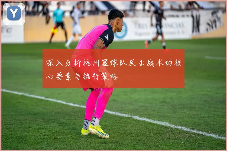 深入分析杭州篮球队反击战术的核心要素与执行策略
