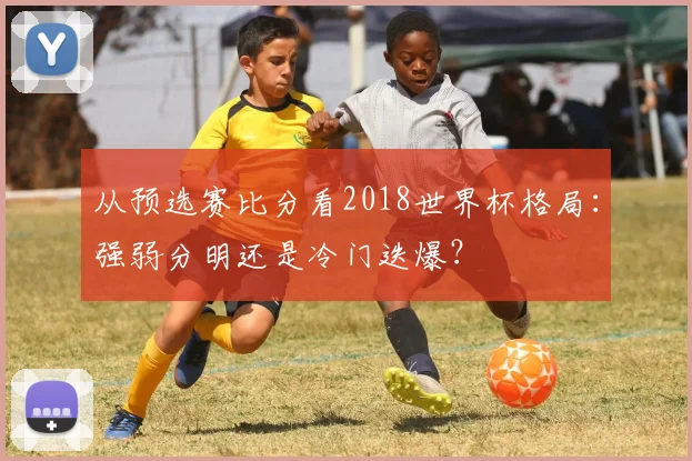 从预选赛比分看2018世界杯格局：强弱分明还是冷门迭爆？