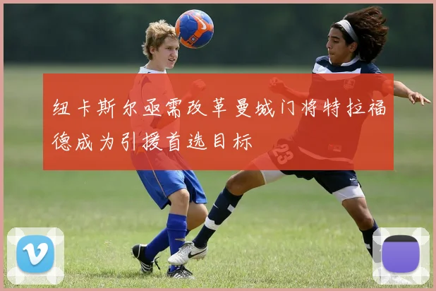 纽卡斯尔亟需改革曼城门将特拉福德成为引援首选目标