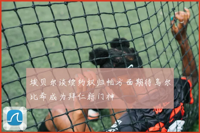 埃贝尔谈续约权归帕方面期待乌尔比希成为拜仁新门神
