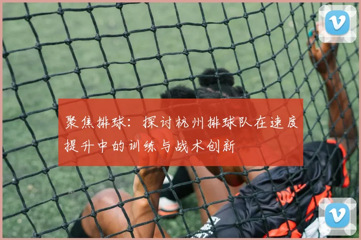 聚焦排球：探讨杭州排球队在速度提升中的训练与战术创新