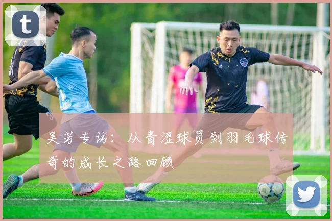 吴芳专访：从青涩球员到羽毛球传奇的成长之路回顾