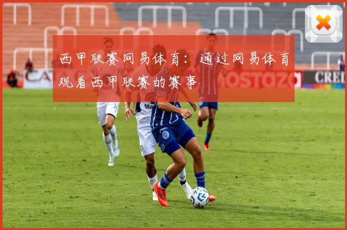西甲联赛网易体育：通过网易体育观看西甲联赛的赛事